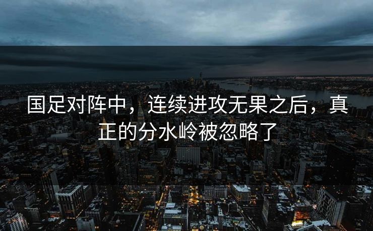国足对阵中，连续进攻无果之后，真正的分水岭被忽略了