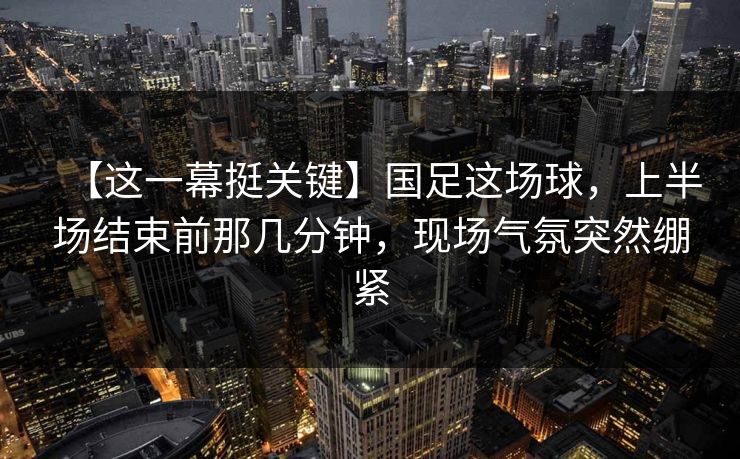 【这一幕挺关键】国足这场球，上半场结束前那几分钟，现场气氛突然绷紧