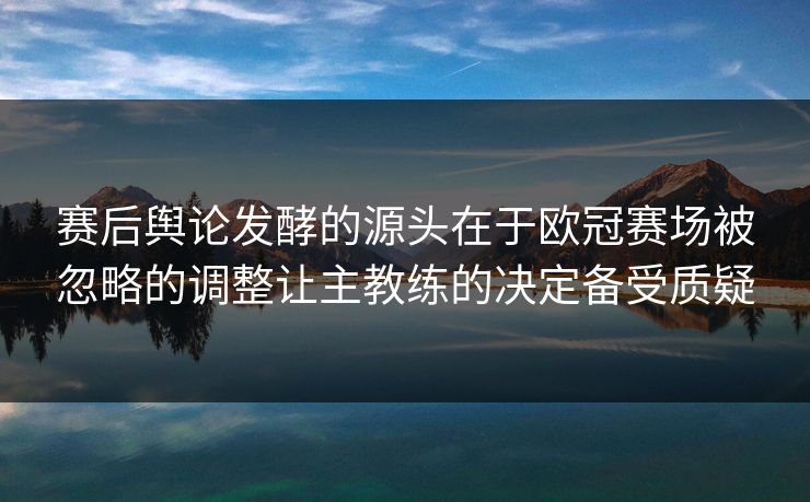 赛后舆论发酵的源头在于欧冠赛场被忽略的调整让主教练的决定备受质疑