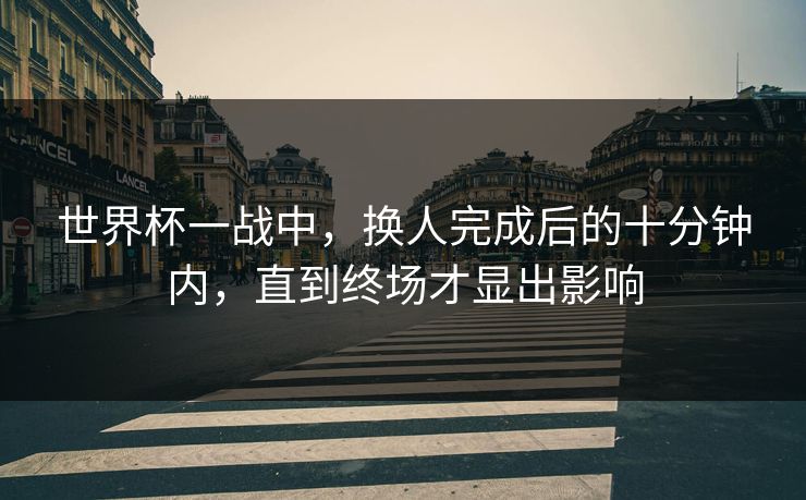 世界杯一战中,换人完成后的十分钟内,直到终场才显出影响 世界杯一战中,换人完成后的十分钟内,直到终场才显出影响