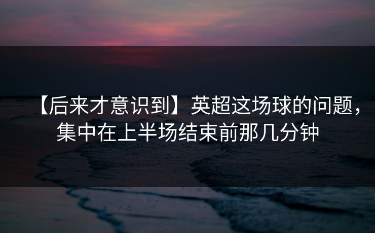 【后来才意识到】英超这场球的问题，集中在上半场结束前那几分钟