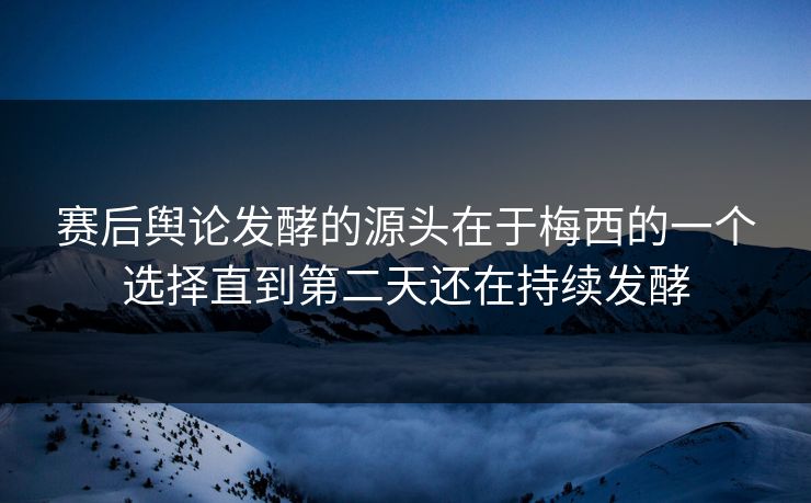 赛后舆论发酵的源头在于梅西的一个选择直到第二天还在持续发酵