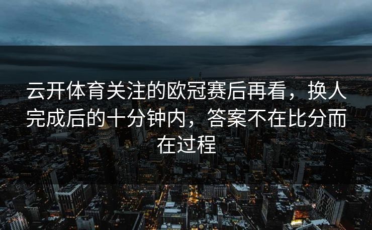 云开体育关注的欧冠赛后再看,换人完成后的十分钟内,答案不在比分而在过程 云开体育关注的欧冠赛后再看,换人完成后的十分钟内,答案不在比分而在过程