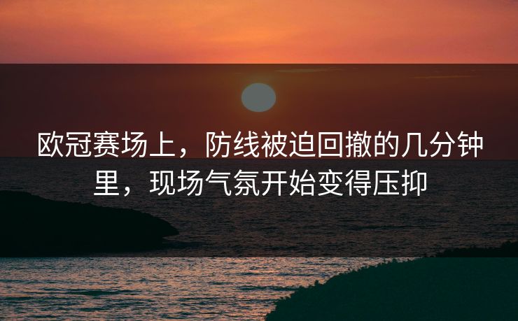 欧冠赛场上，防线被迫回撤的几分钟里，现场气氛开始变得压抑