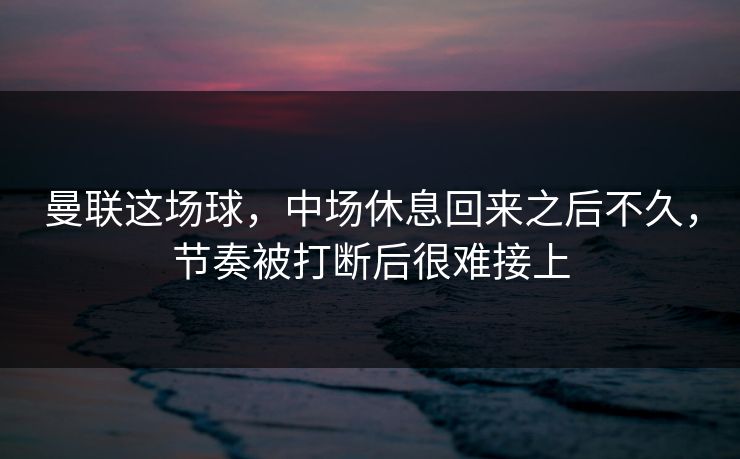 曼联这场球，中场休息回来之后不久，节奏被打断后很难接上