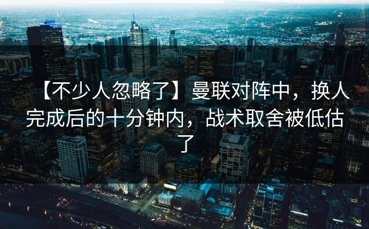 【不少人忽略了】曼联对阵中，换人完成后的十分钟内，战术取舍被低估了