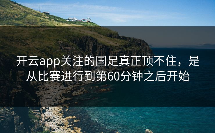 开云app关注的国足真正顶不住，是从比赛进行到第60分钟之后开始