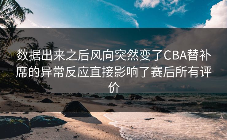 数据出来之后风向突然变了CBA替补席的异常反应直接影响了赛后所有评价